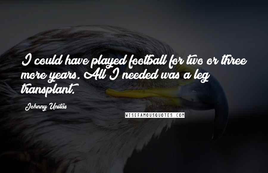 Johnny Unitas Quotes: I could have played football for two or three more years. All I needed was a leg transplant.