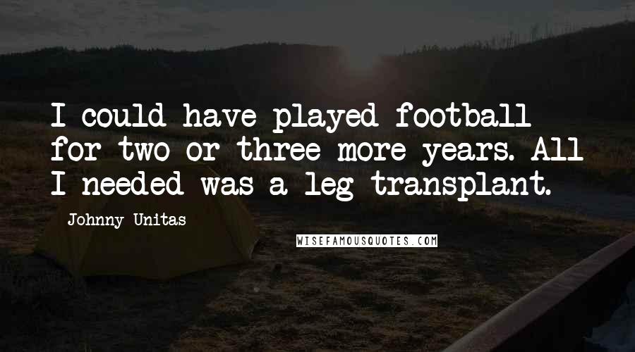 Johnny Unitas Quotes: I could have played football for two or three more years. All I needed was a leg transplant.