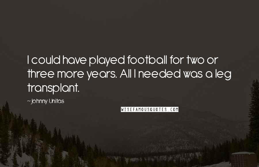 Johnny Unitas Quotes: I could have played football for two or three more years. All I needed was a leg transplant.