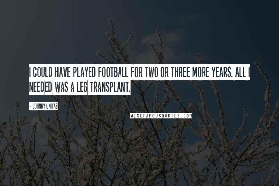 Johnny Unitas Quotes: I could have played football for two or three more years. All I needed was a leg transplant.