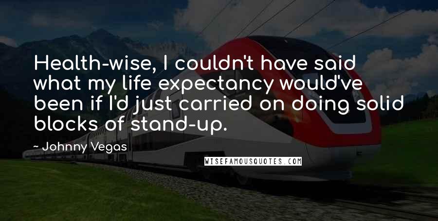 Johnny Vegas Quotes: Health-wise, I couldn't have said what my life expectancy would've been if I'd just carried on doing solid blocks of stand-up.