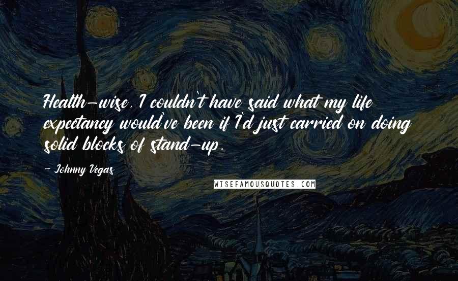 Johnny Vegas Quotes: Health-wise, I couldn't have said what my life expectancy would've been if I'd just carried on doing solid blocks of stand-up.