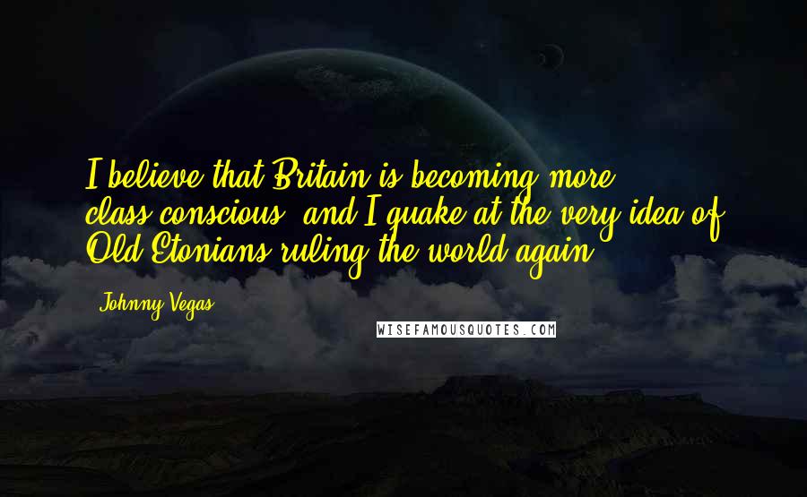 Johnny Vegas Quotes: I believe that Britain is becoming more class-conscious, and I quake at the very idea of Old Etonians ruling the world again.