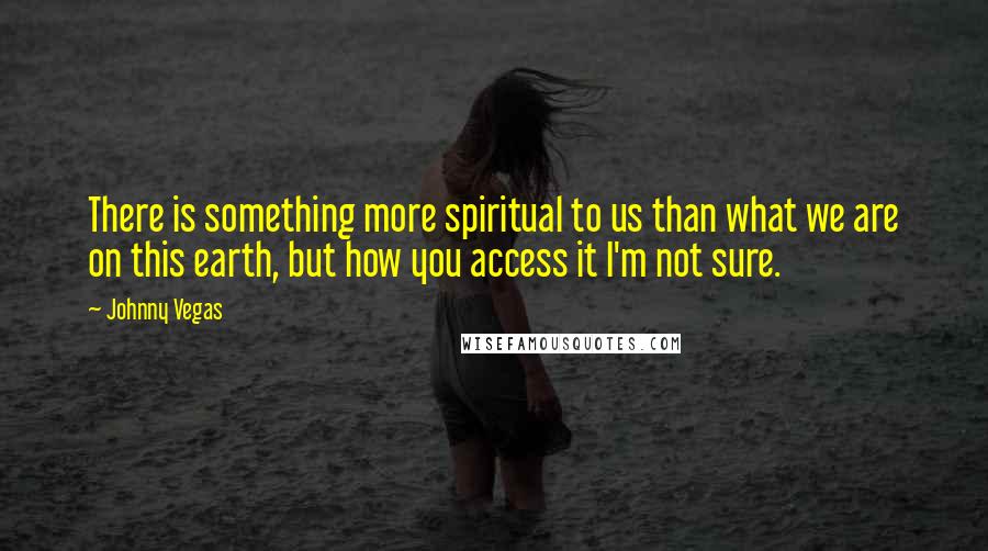 Johnny Vegas Quotes: There is something more spiritual to us than what we are on this earth, but how you access it I'm not sure.