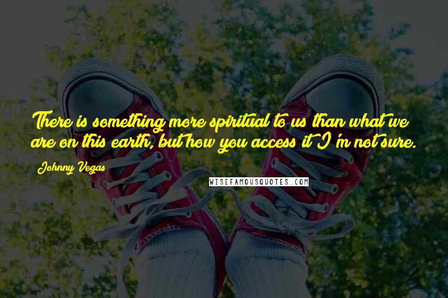 Johnny Vegas Quotes: There is something more spiritual to us than what we are on this earth, but how you access it I'm not sure.