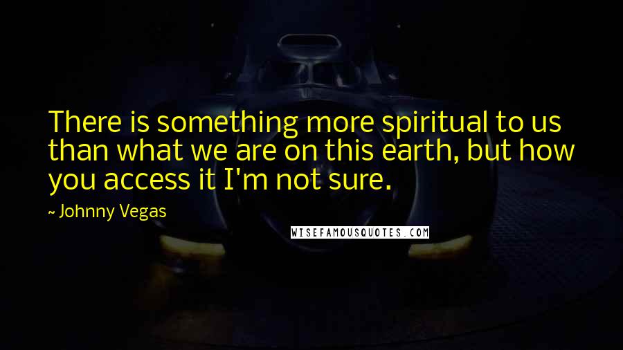 Johnny Vegas Quotes: There is something more spiritual to us than what we are on this earth, but how you access it I'm not sure.