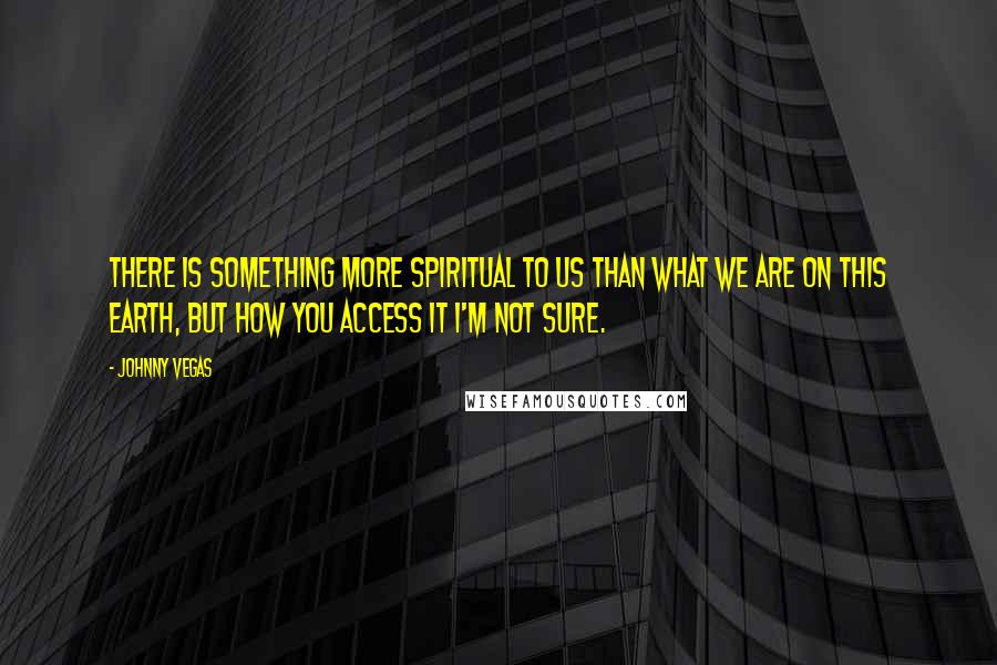 Johnny Vegas Quotes: There is something more spiritual to us than what we are on this earth, but how you access it I'm not sure.
