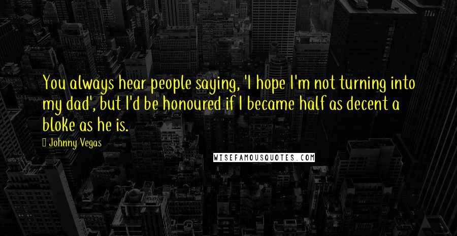 Johnny Vegas Quotes: You always hear people saying, 'I hope I'm not turning into my dad', but I'd be honoured if I became half as decent a bloke as he is.