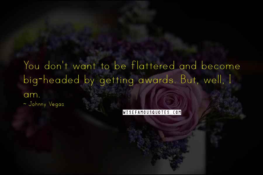 Johnny Vegas Quotes: You don't want to be flattered and become big-headed by getting awards. But, well, I am.