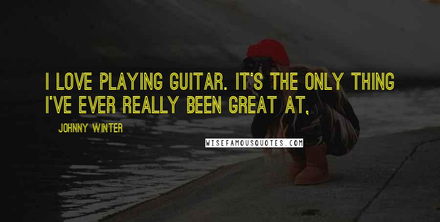 Johnny Winter Quotes: I love playing guitar. It's the only thing I've ever really been great at,