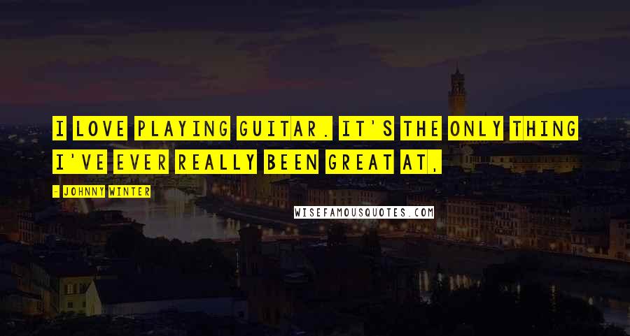 Johnny Winter Quotes: I love playing guitar. It's the only thing I've ever really been great at,