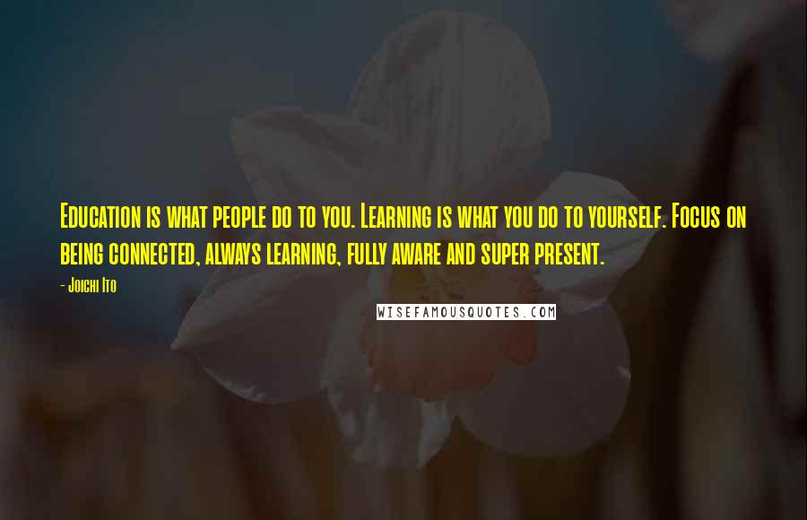 Joichi Ito Quotes: Education is what people do to you. Learning is what you do to yourself. Focus on being connected, always learning, fully aware and super present.