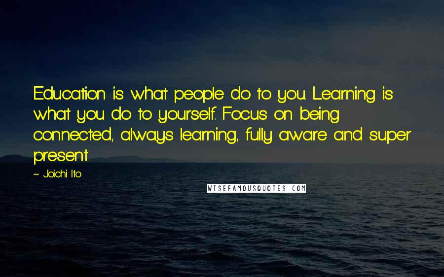 Joichi Ito Quotes: Education is what people do to you. Learning is what you do to yourself. Focus on being connected, always learning, fully aware and super present.