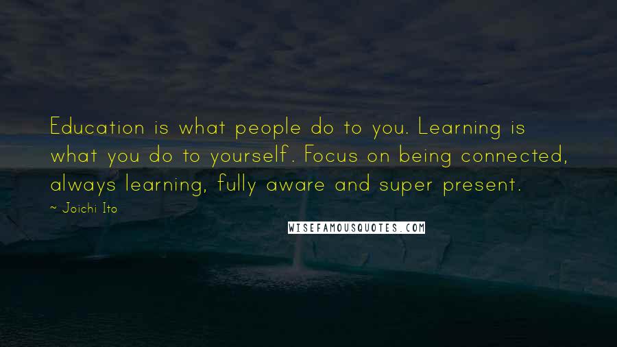 Joichi Ito Quotes: Education is what people do to you. Learning is what you do to yourself. Focus on being connected, always learning, fully aware and super present.