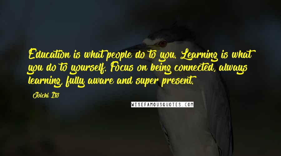 Joichi Ito Quotes: Education is what people do to you. Learning is what you do to yourself. Focus on being connected, always learning, fully aware and super present.