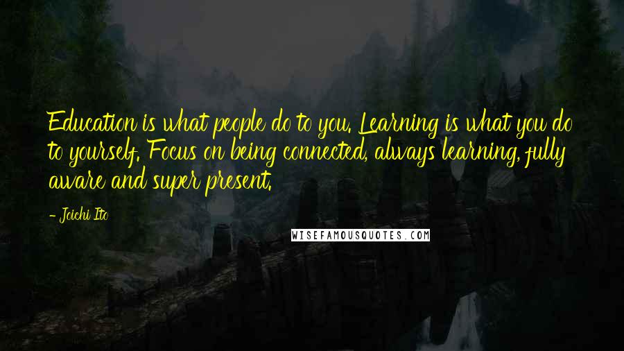 Joichi Ito Quotes: Education is what people do to you. Learning is what you do to yourself. Focus on being connected, always learning, fully aware and super present.