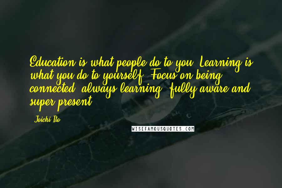 Joichi Ito Quotes: Education is what people do to you. Learning is what you do to yourself. Focus on being connected, always learning, fully aware and super present.