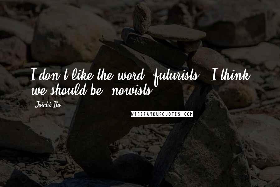 Joichi Ito Quotes: I don't like the word 'futurists.' I think we should be 'nowists.'