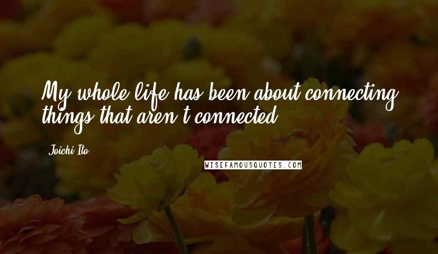 Joichi Ito Quotes: My whole life has been about connecting things that aren't connected.