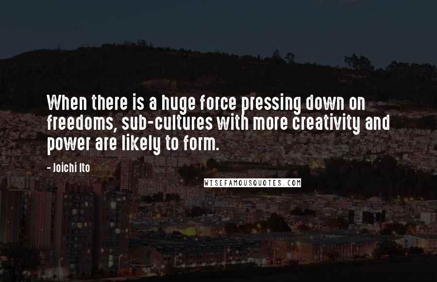 Joichi Ito Quotes: When there is a huge force pressing down on freedoms, sub-cultures with more creativity and power are likely to form.