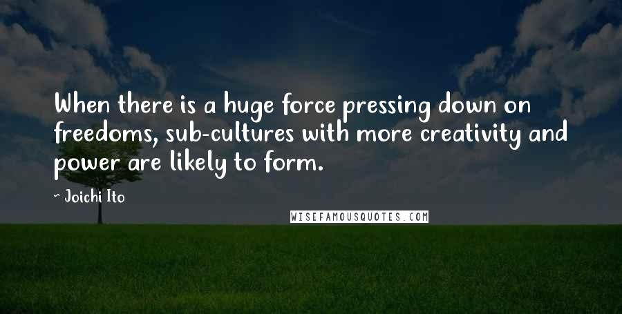 Joichi Ito Quotes: When there is a huge force pressing down on freedoms, sub-cultures with more creativity and power are likely to form.