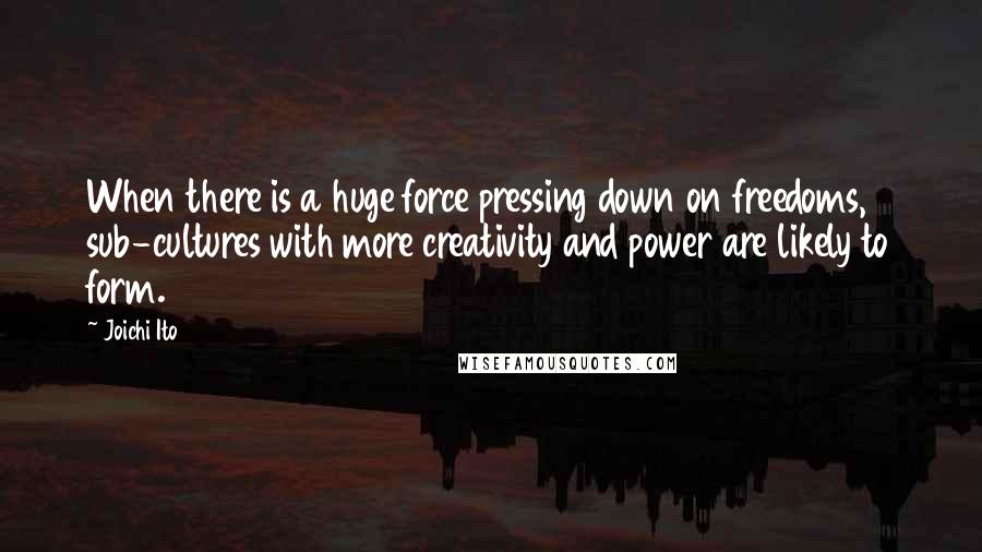 Joichi Ito Quotes: When there is a huge force pressing down on freedoms, sub-cultures with more creativity and power are likely to form.