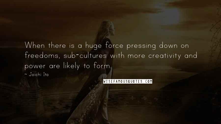 Joichi Ito Quotes: When there is a huge force pressing down on freedoms, sub-cultures with more creativity and power are likely to form.