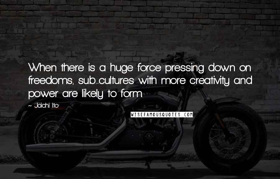 Joichi Ito Quotes: When there is a huge force pressing down on freedoms, sub-cultures with more creativity and power are likely to form.