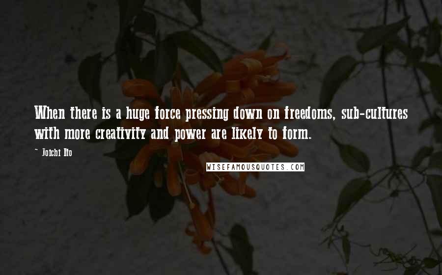 Joichi Ito Quotes: When there is a huge force pressing down on freedoms, sub-cultures with more creativity and power are likely to form.