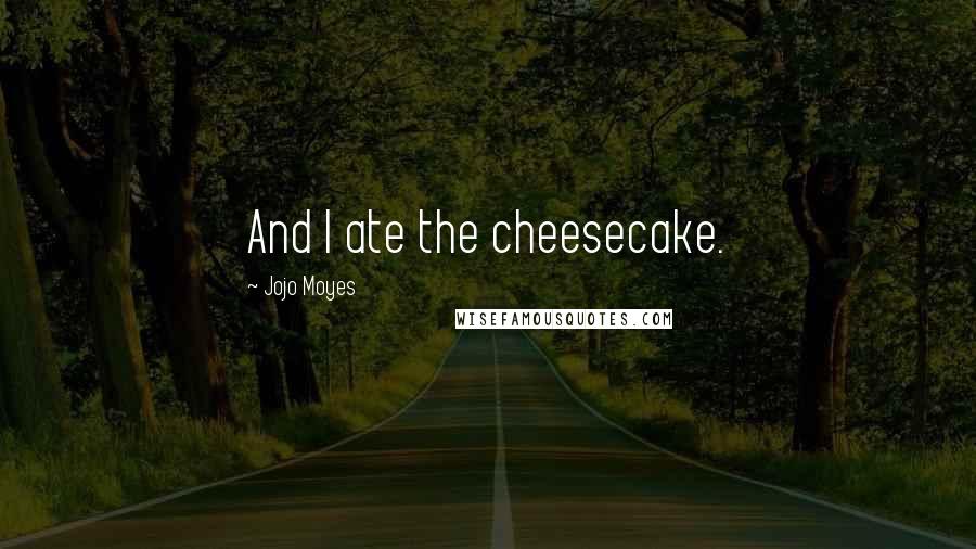 Jojo Moyes Quotes: And I ate the cheesecake.