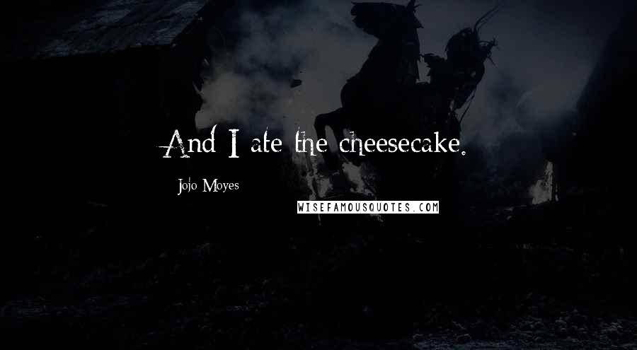 Jojo Moyes Quotes: And I ate the cheesecake.