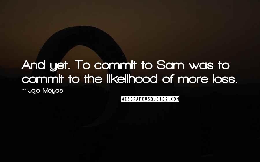 Jojo Moyes Quotes: And yet. To commit to Sam was to commit to the likelihood of more loss.