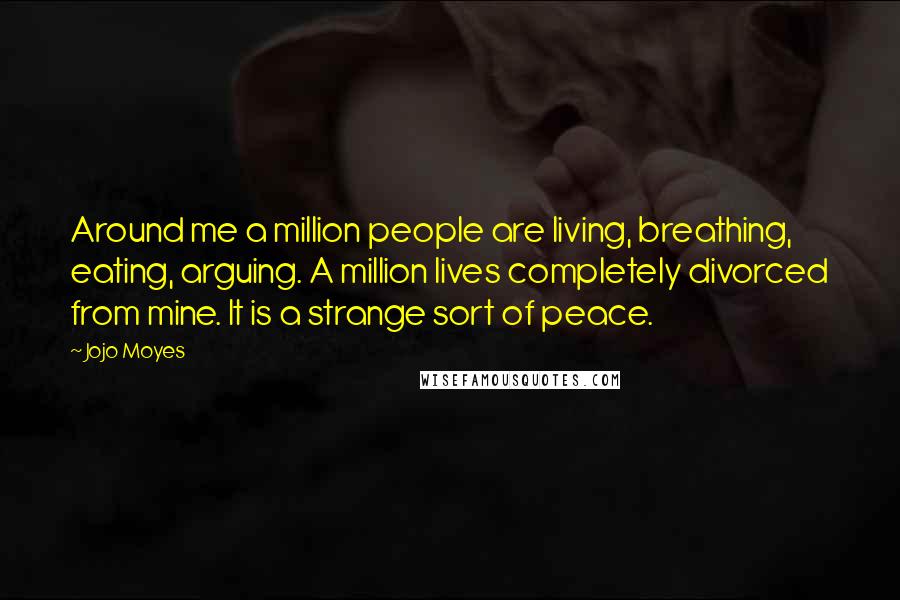 Jojo Moyes Quotes: Around me a million people are living, breathing, eating, arguing. A million lives completely divorced from mine. It is a strange sort of peace.