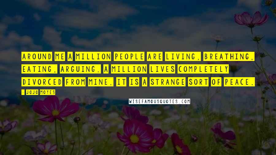 Jojo Moyes Quotes: Around me a million people are living, breathing, eating, arguing. A million lives completely divorced from mine. It is a strange sort of peace.