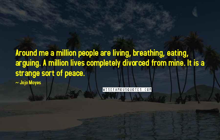 Jojo Moyes Quotes: Around me a million people are living, breathing, eating, arguing. A million lives completely divorced from mine. It is a strange sort of peace.