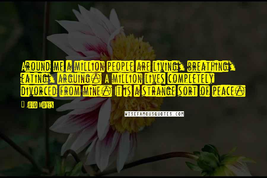 Jojo Moyes Quotes: Around me a million people are living, breathing, eating, arguing. A million lives completely divorced from mine. It is a strange sort of peace.