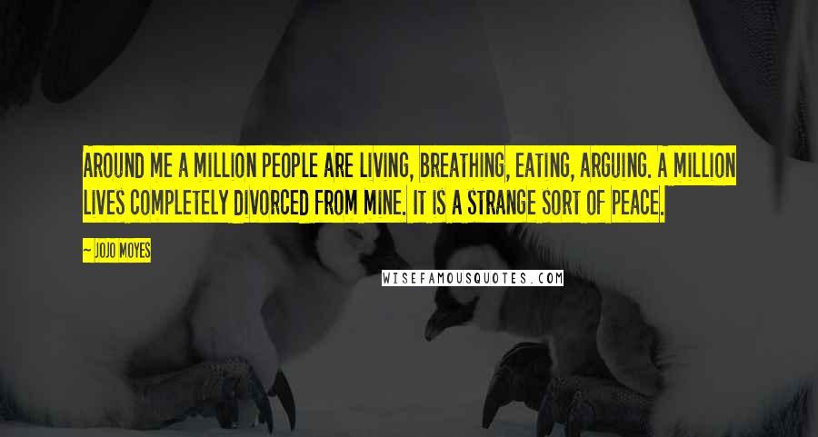 Jojo Moyes Quotes: Around me a million people are living, breathing, eating, arguing. A million lives completely divorced from mine. It is a strange sort of peace.