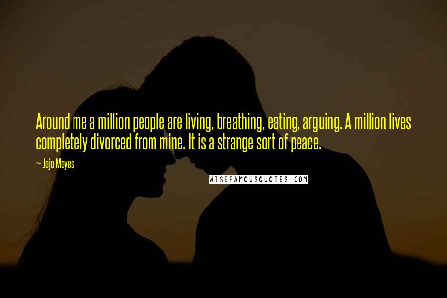 Jojo Moyes Quotes: Around me a million people are living, breathing, eating, arguing. A million lives completely divorced from mine. It is a strange sort of peace.