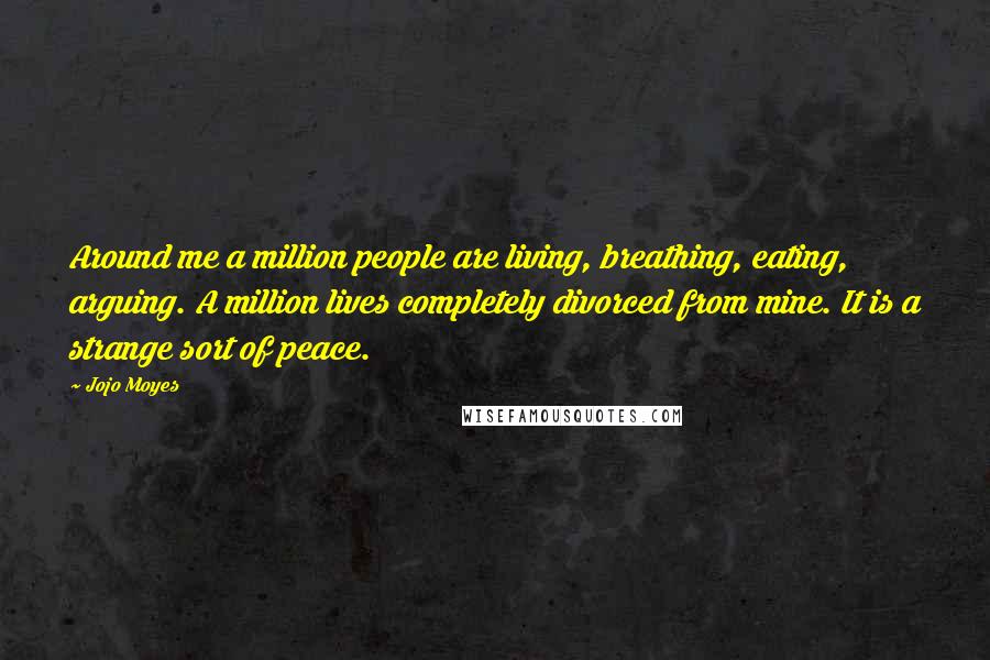 Jojo Moyes Quotes: Around me a million people are living, breathing, eating, arguing. A million lives completely divorced from mine. It is a strange sort of peace.