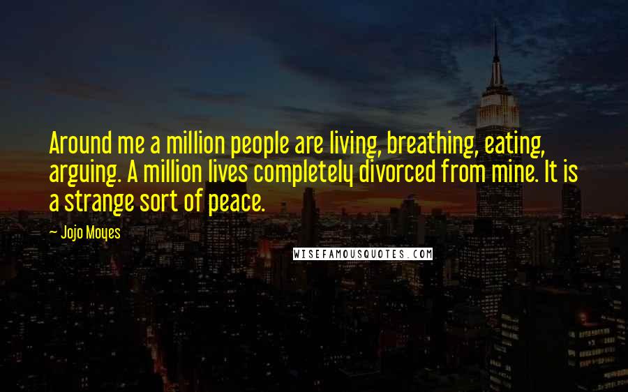 Jojo Moyes Quotes: Around me a million people are living, breathing, eating, arguing. A million lives completely divorced from mine. It is a strange sort of peace.