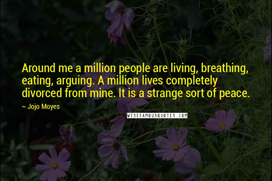 Jojo Moyes Quotes: Around me a million people are living, breathing, eating, arguing. A million lives completely divorced from mine. It is a strange sort of peace.