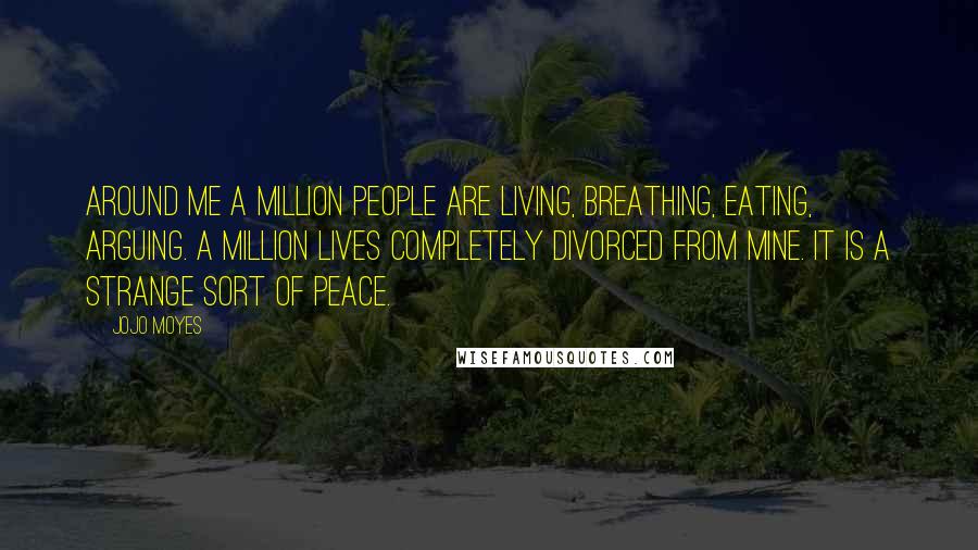 Jojo Moyes Quotes: Around me a million people are living, breathing, eating, arguing. A million lives completely divorced from mine. It is a strange sort of peace.