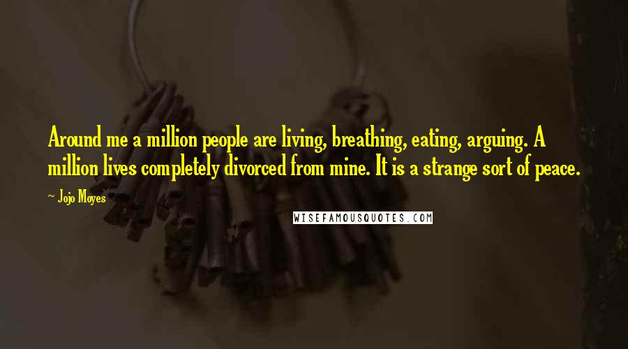 Jojo Moyes Quotes: Around me a million people are living, breathing, eating, arguing. A million lives completely divorced from mine. It is a strange sort of peace.