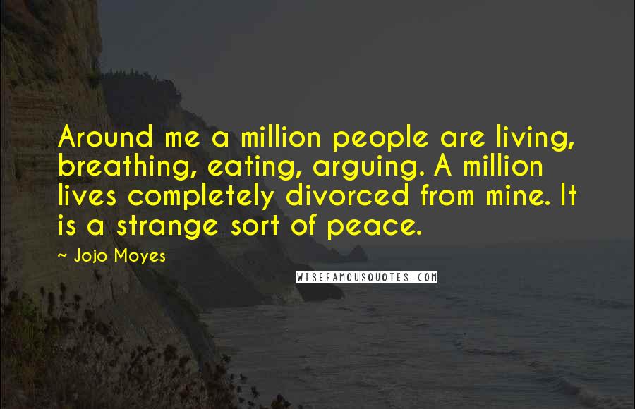 Jojo Moyes Quotes: Around me a million people are living, breathing, eating, arguing. A million lives completely divorced from mine. It is a strange sort of peace.