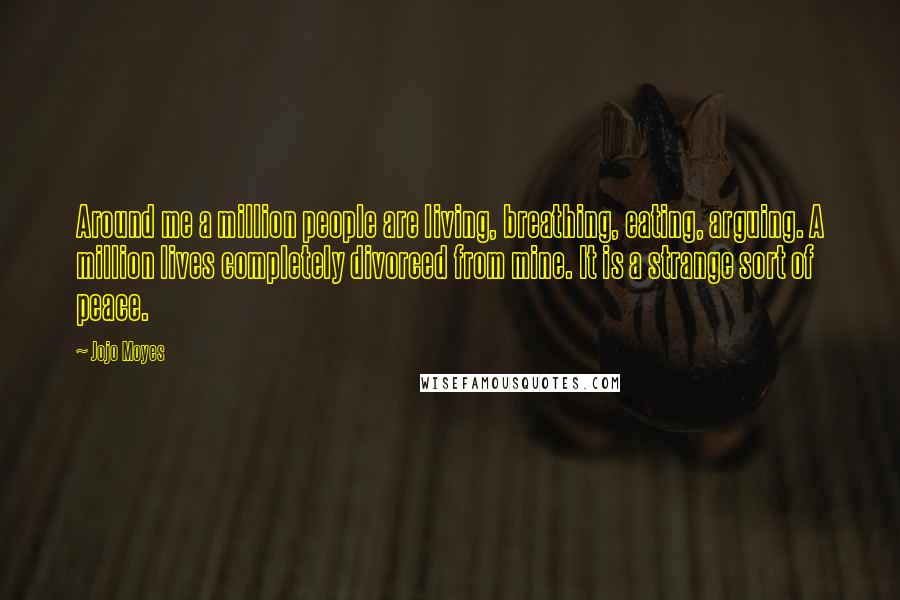 Jojo Moyes Quotes: Around me a million people are living, breathing, eating, arguing. A million lives completely divorced from mine. It is a strange sort of peace.