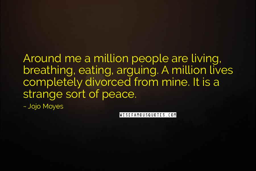 Jojo Moyes Quotes: Around me a million people are living, breathing, eating, arguing. A million lives completely divorced from mine. It is a strange sort of peace.