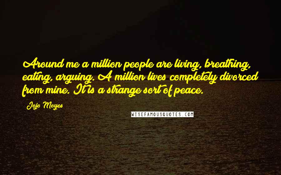 Jojo Moyes Quotes: Around me a million people are living, breathing, eating, arguing. A million lives completely divorced from mine. It is a strange sort of peace.