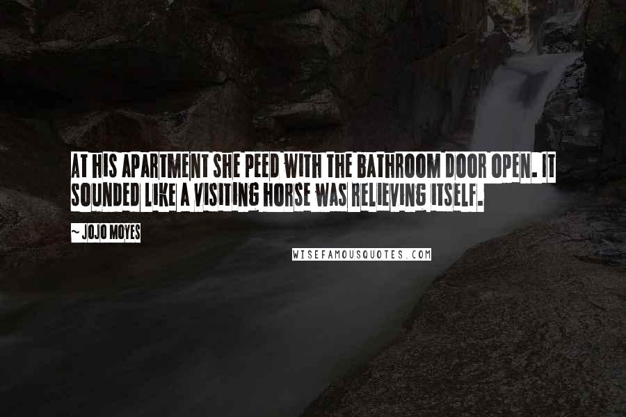 Jojo Moyes Quotes: At his apartment she peed with the bathroom door open. It sounded like a visiting horse was relieving itself.