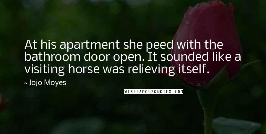 Jojo Moyes Quotes: At his apartment she peed with the bathroom door open. It sounded like a visiting horse was relieving itself.