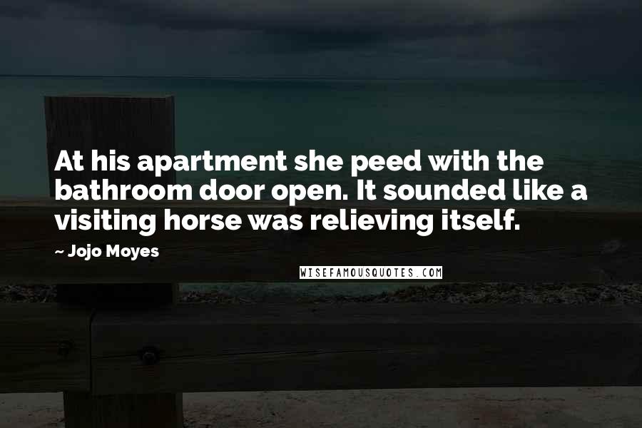 Jojo Moyes Quotes: At his apartment she peed with the bathroom door open. It sounded like a visiting horse was relieving itself.